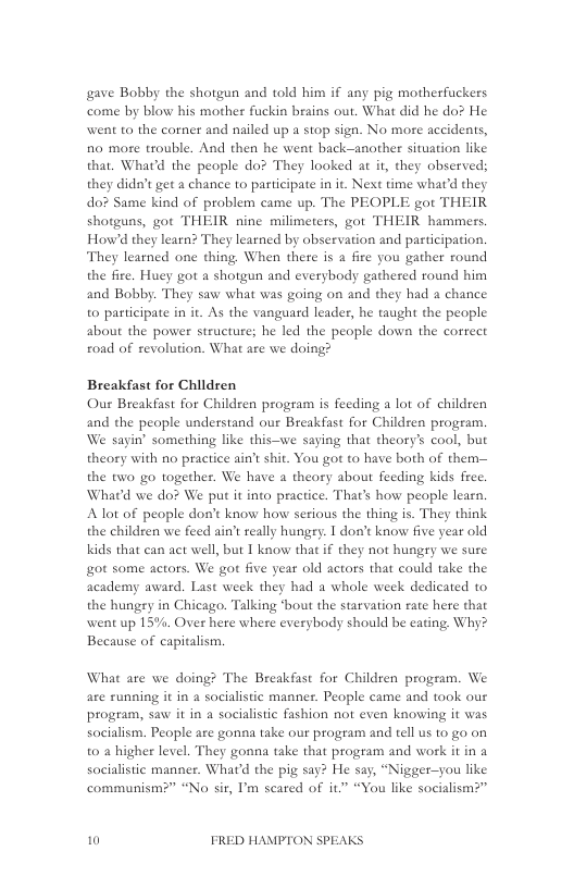 gave Bobby the shotgun and told him if any pig motherfuckers come by blow his mother fuckin brains out. What did he do? He went to the corner and nailed up a stop sign. No more accidents, fio more trouble. And then he went back-anather situation like that. Whatd the people do? They looked at it, they observed; they dida’ get a chance to participate in it. Next time whatd they do? Same kind of problem came up. The PEOPLE got THEIR shotguas, got THEIR nine milimetess, got THEIR hammers. Howd they learn? They learned by observation and pasticipation. They learned one thing. When thete is a fire you gather round the fire. Huey got a shotgun and everybody gathered round him and Bobby. They saw what was going on and they had a chance to participate in it. As the vanguard leader, he taught the people about the power structure; he led the people down the correct foad of revolution. What are we doing?  Breakfast for Children Our Breakfast for Children program is feeding a lot of children and the people understand our Breakfast for Childzen program. We sayin’ something like this—we saying that theory’s cool, but theory with no practice ain’t shit. You got o have both of them-— the two go together. We have a theory about feeding kids frec. What’d we do? We put it into practice. That’s how people learn. Alot of people don’t know how serious the thing is. They think the children we feed ain’t really hungry. I don’ know five year old kids that can act well, but I know that if they not hungry we sure ot some actors. We got five year old actors that could take the academy award. Last week they had a whole week dedicated to the hungry in Chicago. Talking ‘bout the starvation rate here that went up 15%, Over here where everybody should be eating, Why? Because of capitalism.  What are we doing? The Breakfast for Children program. We are running it in a socialistic maaner. People came and took our program, saw it in a socialistic fashion not even knowing it was socialism. People are gonna take our program and tell us to go on to a higher level. They gonna take that program and work it in a socialistic manner. Whatd the pig say? He say, “Nigger—you like communism?” “No sir, I’m scared of it “You like socialism?”  10 FRED HAMPTON SPEAKS 